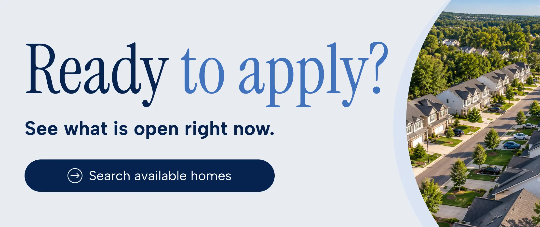 Ready to apply? See what is open right now. Search available homes