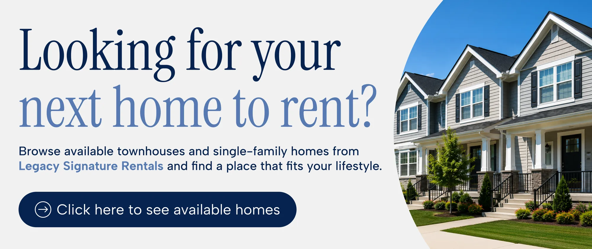Looking for your next home to rent? Browse available townhouses and single-family homes from Legacy Signature Rentals. Click here to see available homes