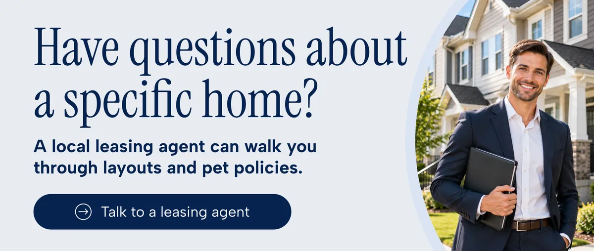 Have questions about a specific home? A local leasing agent can walk you through layouts and pet policies. Talk to a leasing agent